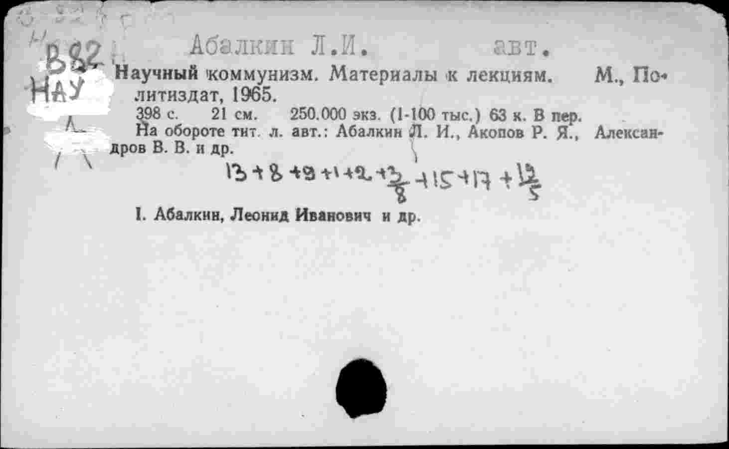 ﻿
Абалкин Л.И. авт.
йигт Научный коммунизм. Материалы к лекциям. М., По ПпУ литиздат, 1965.
.	398 с. 21 см. 250.000 экз. (1-100 тыс.) 63 к. В пер.
Йа обороте тит. л. авт.: Абалкин Л. И., Акопов Р. Я., Александров В. В. и др.
д 1Г-ИД 4-Ц
I. Абалкин, Леонид Иванович и др.